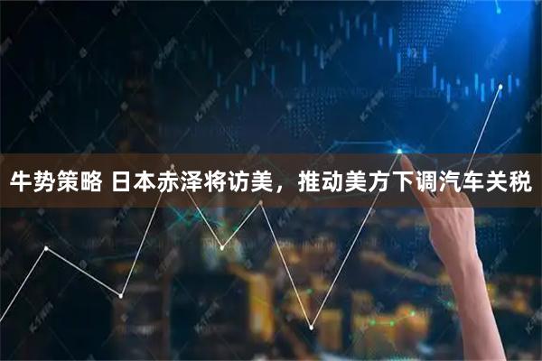 牛势策略 日本赤泽将访美，推动美方下调汽车关税