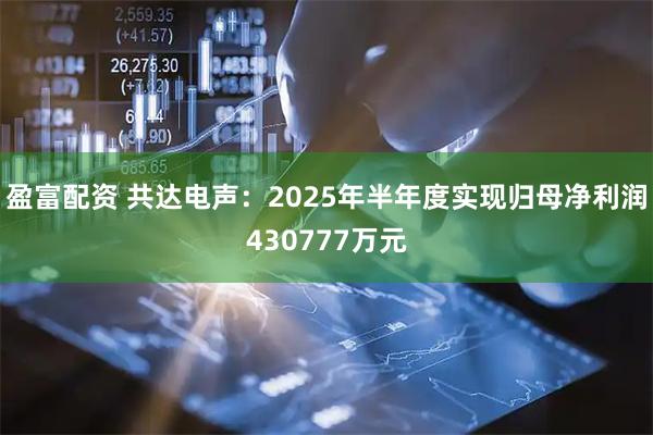 盈富配资 共达电声：2025年半年度实现归母净利润430777万元