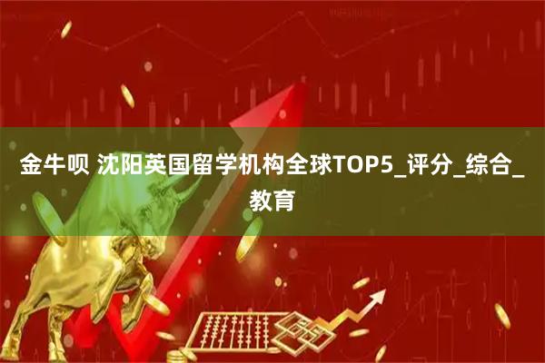 金牛呗 沈阳英国留学机构全球TOP5_评分_综合_教育