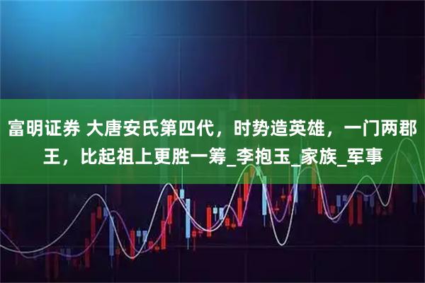 富明证券 大唐安氏第四代，时势造英雄，一门两郡王，比起祖上更胜一筹_李抱玉_家族_军事