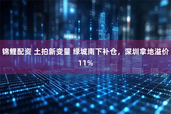 锦鲤配资 土拍新变量 绿城南下补仓，深圳拿地溢价11%