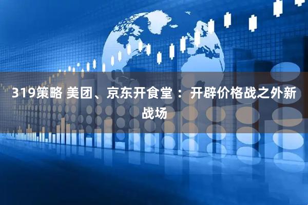 319策略 美团、京东开食堂 ：开辟价格战之外新战场