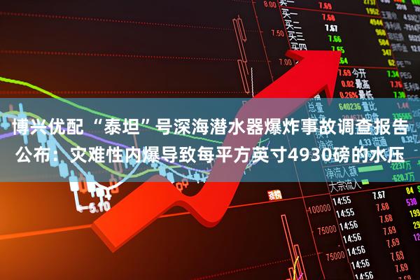 博兴优配 “泰坦”号深海潜水器爆炸事故调查报告公布：灾难性内爆导致每平方英寸4930磅的水压