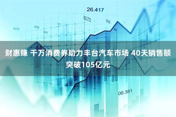 财惠赚 千万消费券助力丰台汽车市场 40天销售额突破105亿元