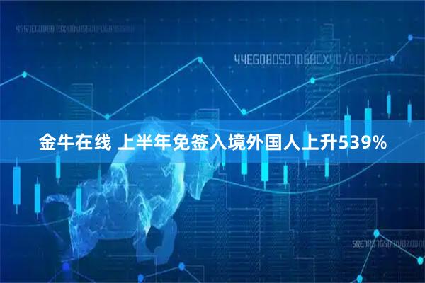金牛在线 上半年免签入境外国人上升539%