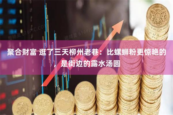 聚合财富 逛了三天柳州老巷：比螺蛳粉更惊艳的，是街边的露水汤圆