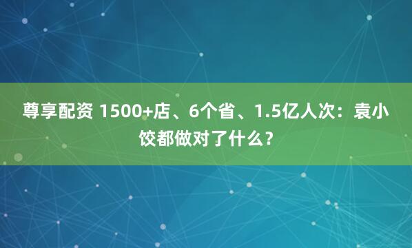 尊享配资 1500+店、6个省、1.5亿人次：袁小饺都做对了什么？