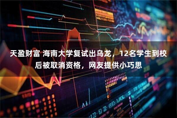 天盈财富 海南大学复试出乌龙，12名学生到校后被取消资格，网友提供小巧思