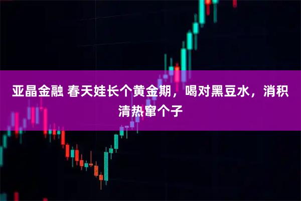 亚晶金融 春天娃长个黄金期，喝对黑豆水，消积清热窜个子