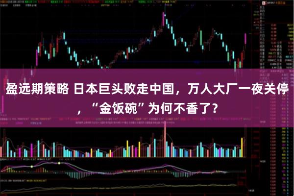 盈远期策略 日本巨头败走中国，万人大厂一夜关停，“金饭碗”为何不香了？