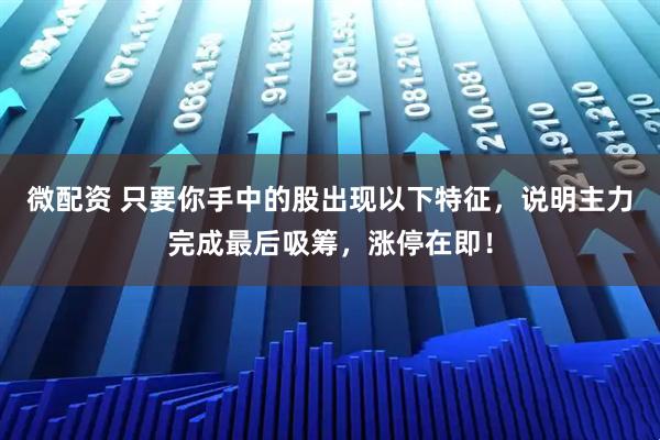 微配资 只要你手中的股出现以下特征，说明主力完成最后吸筹，涨停在即！