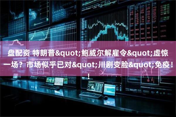 盘配资 特朗普"鲍威尔解雇令"虚惊一场？市场似乎已对"川剧变脸"免疫！