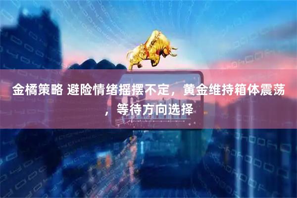 金橘策略 避险情绪摇摆不定，黄金维持箱体震荡，等待方向选择